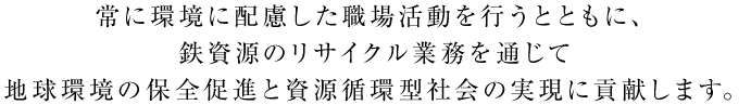 常に環境に配慮した職場環境を行うとともに、鉄資源のリサイクル業務を通じて地球環境の保全促進と資源循環型社会の実現に貢献します。