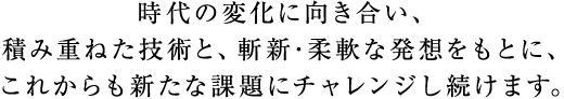 時代の変化に向き合い、積み重ねた技術と、斬新･柔軟な発想をもとに、これからも新たな課題にチャレンジし続けます。