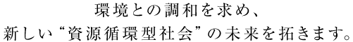 環境と調和を求め、新しい“資源循環型社会”の未来を拓きます。