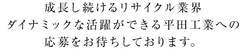 成長し続けるリサイクル業界 ダイナミックな活躍ができる平田工業への応募をお待ちしております。