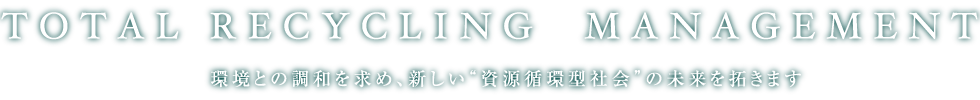 TOTAL RECYCLING MANAGEMENT 環境との調和を求め、新しい“資源循環型社会”の未来を拓きます